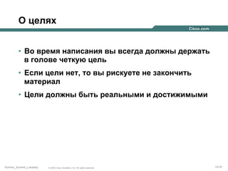 О целях
•  Во время написания вы всегда должны держать
в голове четкую цель
•  Если цели нет, то вы рискуете не закончить
материал
•  Цели должны быть реальными и достижимыми

Partner_Summit_Lukatsky

© 2005 Cisco Systems, Inc. All rights reserved.

14/30

 