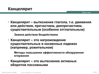 Канцелярит
•  Канцелярит – вытеснение глагола, т.е. движения
или действия, причастием, деепричастием,
существительным (особенно отглагольным)
Замена действия бездействием

•  Канцелярит – это нагромождение
существительных в косвенных падежах
(например, рожительном)
Методы повышения эффективности обнаружения
вторжения

•  Канцелярит – это вытеснение активных
оборотов пассивными
Partner_Summit_Lukatsky

© 2005 Cisco Systems, Inc. All rights reserved.

144/30

 