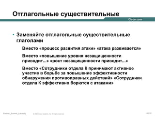 Отглагольные существительные
•  Заменяйте отглагольные существительные
глаголами
Вместо «процесс развития атаки» «атака развивается»
Вместо «повышение уровня незащищенности
приводит...» «рост незащищенности приводит...»
Вместо «Сотрудники отдела К принимают активное
участие в борьбе за повышение эффективности
обнаружения противоправных действий» «Сотрудники
отдела К эффективно борются с атаками»

Partner_Summit_Lukatsky

© 2005 Cisco Systems, Inc. All rights reserved.

146/30

 