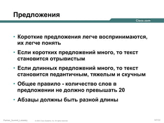 Предложения
•  Короткие предложения легче воспринимаются,
их легче понять
•  Если коротких предложений много, то текст
становится отрывистым
•  Если длинных предложений много, то текст
становится педантичным, тяжелым и скучным
•  Общее правило - количество слов в
предложении не должно превышать 20
•  Абзацы должны быть разной длины

Partner_Summit_Lukatsky

© 2005 Cisco Systems, Inc. All rights reserved.

147/30

 