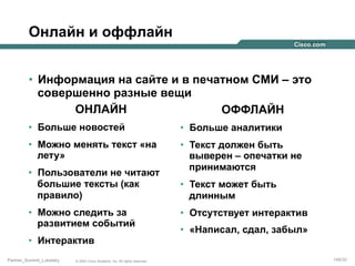 Онлайн и оффлайн
•  Информация на сайте и в печатном СМИ – это
совершенно разные вещи
ОНЛАЙН
ОФФЛАЙН
•  Больше новостей

•  Больше аналитики

•  Можно менять текст «на
лету»

•  Текст должен быть
выверен – опечатки не
принимаются

•  Пользователи не читают
большие тексты (как
правило)
•  Можно следить за
развитием событий
•  Интерактив
Partner_Summit_Lukatsky

© 2005 Cisco Systems, Inc. All rights reserved.

•  Текст может быть
длинным
•  Отсутствует интерактив
•  «Написал, сдал, забыл»
149/30

 