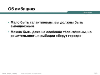 Об амбициях
•  Мало быть талантливым, вы должны быть
амбициозным
•  Можно быть даже не особенно талантливым, но
решительность и амбиции «берут города»

Partner_Summit_Lukatsky

© 2005 Cisco Systems, Inc. All rights reserved.

15/30

 