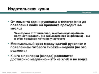 Издательская кухня
•  От момента сдачи рукописи в типографию до
появления книги на прилавке проходит 3-4
месяца
Чем короче этот интервал, тем большую прибыль
получает издатель (не забывайте про инфляцию) – вы
в этом процессе почти не участвуете

•  Минимальный срок между сдачей рукописи и
появлением готового тиража – неделя (но это
редкость)
•  Книга с прилавка (склада) расходится
достаточно медленно – это не хлеб и не водка

Partner_Summit_Lukatsky

© 2005 Cisco Systems, Inc. All rights reserved.

151/30

 