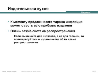 Издательская кухня
•  К моменту продажи всего тиража инфляция
может съесть всю прибыль издателя
•  Очень важна система распространения
Если вы пишите для читателя, а не для галочки, то
поинтересуйтесь в издательстве об их схеме
распространения

Partner_Summit_Lukatsky

© 2005 Cisco Systems, Inc. All rights reserved.

152/30

 