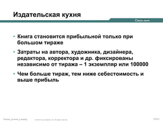 Издательская кухня
•  Книга становится прибыльной только при
большом тираже
•  Затраты на автора, художника, дизайнера,
редактора, корректора и др. фиксированы
независимо от тиража – 1 экземпляр или 100000
•  Чем больше тираж, тем ниже себестоимость и
выше прибыль

Partner_Summit_Lukatsky

© 2005 Cisco Systems, Inc. All rights reserved.

153/30

 