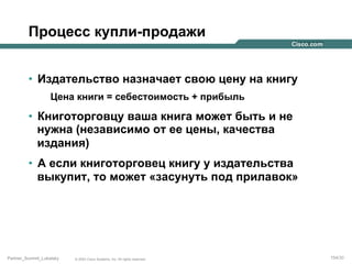 Процесс купли-продажи
•  Издательство назначает свою цену на книгу
Цена книги = себестоимость + прибыль

•  Книготорговцу ваша книга может быть и не
нужна (независимо от ее цены, качества
издания)
•  А если книготорговец книгу у издательства
выкупит, то может «засунуть под прилавок»

Partner_Summit_Lukatsky

© 2005 Cisco Systems, Inc. All rights reserved.

154/30

 