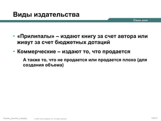 Виды издательства
•  «Прилипалы» – издают книгу за счет автора или
живут за счет бюджетных дотаций
•  Коммерческие – издают то, что продается
А также то, что не продается или продается плохо (для
создания объема)

Partner_Summit_Lukatsky

© 2005 Cisco Systems, Inc. All rights reserved.

155/30

 