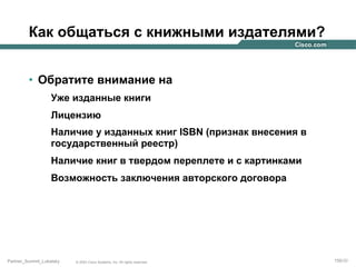 Как общаться с книжными издателями?
•  Обратите внимание на
Уже изданные книги
Лицензию
Наличие у изданных книг ISBN (признак внесения в
государственный реестр)
Наличие книг в твердом переплете и с картинками
Возможность заключения авторского договора

Partner_Summit_Lukatsky

© 2005 Cisco Systems, Inc. All rights reserved.

156/30

 