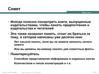 Совет
•  Иногда полезно посмотреть книги, выпущенные
издательствами, чтобы понять предпочтения и
издательства и читателей
•  Это также позволит понять, стоит ли браться за
тему, о которой написаны уже десятки книг
Нет смысла писать, если вы не можете написать ничего
нового
Или вы должны по-новому сказать уже известные факты

•  Поинтересуйтесь
Способом представления информации в изданных книгах
Количеством и типом иллюстраций и т.п.

Partner_Summit_Lukatsky

© 2005 Cisco Systems, Inc. All rights reserved.

159/30

 