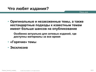 Что любят издания?
•  Оригинальные и незаезженные темы, а также
нестандартные подходы к известным темам
имеют больше шансов на опубликование
Особенно актуально для сетевых изданий, где
доступны материалы за все время

•  «Горячие» темы
•  Эксклюзив

Partner_Summit_Lukatsky

© 2005 Cisco Systems, Inc. All rights reserved.

16/30

 