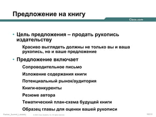 Предложение на книгу
•  Цель предложения – продать рукопись
издательству
Красиво выглядеть должны не только вы и ваша
рукопись, но и ваше предложение

•  Предложение включает
Сопроводительное письмо
Изложение содержания книги
Потенциальный рынок/аудитория
Книги-конкуренты
Резюме автора
Тематический план-схема будущей книги
Образец главы для оценки вашей рукописи
Partner_Summit_Lukatsky

© 2005 Cisco Systems, Inc. All rights reserved.

162/30

 