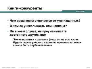Книги-конкуренты
•  Чем ваша книга отличается от уже изданных?
•  В чем ее уникальность или новизна?
•  Ни в коем случае, не преуменьшайте
достоинств других книг
Это не нравится издателям (ведь вы не всю жизнь
будете сидеть у одного издателя) и уменьшает ваши
щансы быть опубликованным

Partner_Summit_Lukatsky

© 2005 Cisco Systems, Inc. All rights reserved.

165/30

 