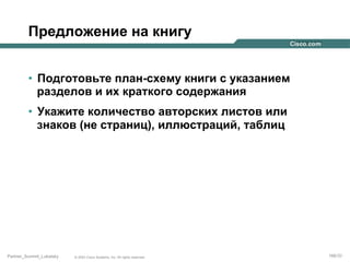 Предложение на книгу
•  Подготовьте план-схему книги с указанием
разделов и их краткого содержания
•  Укажите количество авторских листов или
знаков (не страниц), иллюстраций, таблиц

Partner_Summit_Lukatsky

© 2005 Cisco Systems, Inc. All rights reserved.

166/30

 