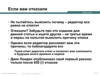 Если вам отказали
•  Не пытайтесь выяснить почему – редактор все
равно не ответит
•  Отказали? Забудьте про это издание для
данной статьи и ищите другое – не тратье время
и нервы на попытки выяснить причину отказа
•  Однако если редактор расскажет вам эти
причины, то поблагодарите его
Такой ответ дорогого стоит и позволит вам сэкономить
в будущем много времени и нервов

•  Джек Лондон опубликовал свой первый рассказ
только после 650 (!) отказов

Partner_Summit_Lukatsky

© 2005 Cisco Systems, Inc. All rights reserved.

167/30

 