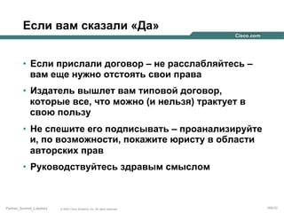 Если вам сказали «Да»
•  Если прислали договор – не расслабляйтесь –
вам еще нужно отстоять свои права
•  Издатель вышлет вам типовой договор,
которые все, что можно (и нельзя) трактует в
свою пользу
•  Не спешите его подписывать – проанализируйте
и, по возможности, покажите юристу в области
авторских прав
•  Руководствуйтесь здравым смыслом

Partner_Summit_Lukatsky

© 2005 Cisco Systems, Inc. All rights reserved.

169/30

 