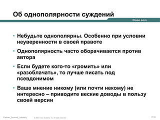 Об однополярности суждений
•  Небудьте однополярны. Особенно при условии
неуверенности в своей правоте
•  Однополярность часто оборачивается против
автора
•  Если будете кого-то «громить» или
«разоблачать», то лучше писать под
псевдонимом
•  Ваше мнение никому (или почти некому) не
интересно – приводите веские доводы в пользу
своей версии
Partner_Summit_Lukatsky

© 2005 Cisco Systems, Inc. All rights reserved.

17/30

 
