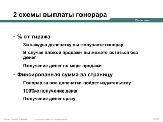 2 схемы выплаты гонорара
•  % от тиража
За каждую допечатку вы получаете гонорар
В случае плохой продажи вы можете остаться без
денег
Получение денег по мере продажи

•  Фиксированная сумма за страницу
Гонорар за все допечатки пойдет издательству
100%-е получение денег
Получение денег сразу

Partner_Summit_Lukatsky

© 2005 Cisco Systems, Inc. All rights reserved.

170/30

 
