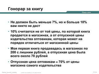 Гонорар за книгу
•  Не должен быть меньше 7%, но и больше 10%
вам никто не даст
•  10% считается не от той цены, по которой книга
продается в магазинах, а от отпускной цены
издательства оптовикам, которая может на
порядок отличаться от магазинной цены
•  Моя первая книга продавадась в магазинах по
200 с лишним рублей, а отпускная цена была
всего около 70 рублей
•  Отпускная цена оптовикам ≈ 70% от цены
магазина самого издательства
Partner_Summit_Lukatsky

© 2005 Cisco Systems, Inc. All rights reserved.

171/30

 