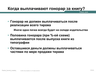 Когда выплачивают гонорар за книгу?
•  Гонорар не должен выплачиваться после
реализации всего тиража
Иначе одна пачка всегда будет на складе издательства

•  Половина гонорара (при %-ой схеме)
выплачивается после выпуска книги из
типографии
•  Оставшиеся деньги должны выплачиваться
частями по мере продажи тиража

Partner_Summit_Lukatsky

© 2005 Cisco Systems, Inc. All rights reserved.

172/30

 
