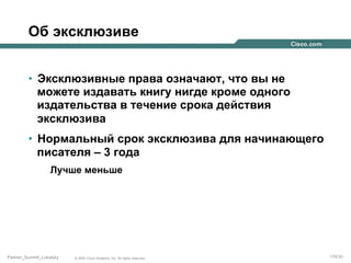 Об эксклюзиве
•  Эксклюзивные права означают, что вы не
можете издавать книгу нигде кроме одного
издательства в течение срока действия
эксклюзива
•  Нормальный срок эксклюзива для начинающего
писателя – 3 года
Лучше меньше

Partner_Summit_Lukatsky

© 2005 Cisco Systems, Inc. All rights reserved.

174/30

 