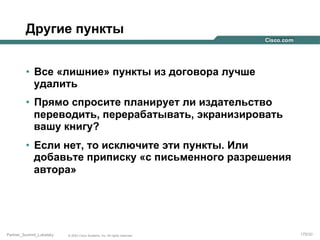 Другие пункты
•  Все «лишние» пункты из договора лучше
удалить
•  Прямо спросите планирует ли издательство
переводить, перерабатывать, экранизировать
вашу книгу?
•  Если нет, то исключите эти пункты. Или
добавьте приписку «с письменного разрешения
автора»

Partner_Summit_Lukatsky

© 2005 Cisco Systems, Inc. All rights reserved.

175/30

 