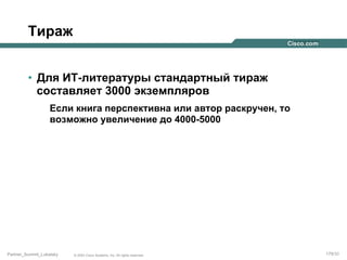 Тираж
•  Для ИТ-литературы стандартный тираж
составляет 3000 экземпляров
Если книга перспективна или автор раскручен, то
возможно увеличение до 4000-5000

Partner_Summit_Lukatsky

© 2005 Cisco Systems, Inc. All rights reserved.

179/30

 