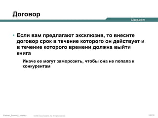 Договор
•  Если вам предлагают эксклюзив, то внесите
договор срок в течение которого он действует и
в течение которого времени должна выйти
книга
Иначе ее могут заморозить, чтобы она не попала к
конкурентам

Partner_Summit_Lukatsky

© 2005 Cisco Systems, Inc. All rights reserved.

180/30

 