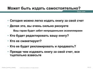 Может быть издать самостоятельно?
•  Сегодня можно легко издать книгу за свой счет
•  Делая это, вы очень сильно рискуете
Ваш гараж будет забит непроданными экземплярами

•  Кто будет редактировать вашу книгу?
•  Кто ее смакетирует?
•  Кто ее будет рекламировать и продавать?
•  Прежде чем издавать книгу за свой счет, все
тщательно взвесьте

Partner_Summit_Lukatsky

© 2005 Cisco Systems, Inc. All rights reserved.

181/30

 