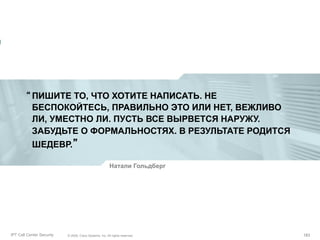 “ ПИШИТЕ ТО, ЧТО ХОТИТЕ НАПИСАТЬ. НЕ
БЕСПОКОЙТЕСЬ, ПРАВИЛЬНО ЭТО ИЛИ НЕТ, ВЕЖЛИВО
ЛИ, УМЕСТНО ЛИ. ПУСТЬ ВСЕ ВЫРВЕТСЯ НАРУЖУ.
ЗАБУДЬТЕ О ФОРМАЛЬНОСТЯХ. В РЕЗУЛЬТАТЕ РОДИТСЯ
ШЕДЕВР.”
Натали Гольдберг

Partner_Summit_Lukatsky
IPT Call Center Security

© 2005, Cisco Systems, Inc. All rights reserved.
© 2005 Cisco Systems, Inc. All rights reserved.

183/30
183

 