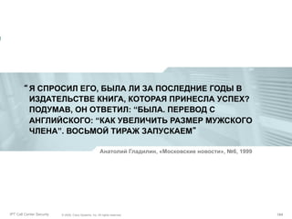 “ Я СПРОСИЛ ЕГО, БЫЛА ЛИ ЗА ПОСЛЕДНИЕ ГОДЫ В
ИЗДАТЕЛЬСТВЕ КНИГА, КОТОРАЯ ПРИНЕСЛА УСПЕХ?
ПОДУМАВ, ОН ОТВЕТИЛ: “БЫЛА. ПЕРЕВОД С
АНГЛИЙСКОГО: “КАК УВЕЛИЧИТЬ РАЗМЕР МУЖСКОГО
ЧЛЕНА”. ВОСЬМОЙ ТИРАЖ ЗАПУСКАЕМ”
Анатолий Гладилин, «Московские новости», №6, 1999

Partner_Summit_Lukatsky
IPT Call Center Security

© 2005, Cisco Systems, Inc. All rights reserved.
© 2005 Cisco Systems, Inc. All rights reserved.

184/30
184

 