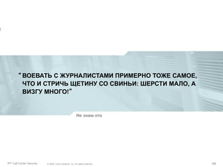 “ ВОЕВАТЬ С ЖУРНАЛИСТАМИ ПРИМЕРНО ТОЖЕ САМОЕ,
ЧТО И СТРИЧЬ ЩЕТИНУ СО СВИНЬИ: ШЕРСТИ МАЛО, А
ВИЗГУ МНОГО!”

Не знаю кто

Partner_Summit_Lukatsky
IPT Call Center Security

© 2005, Cisco Systems, Inc. All rights reserved.
© 2005 Cisco Systems, Inc. All rights reserved.

186/30
186

 