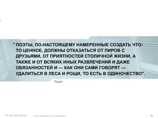 “ ПОЭТЫ, ПО-НАСТОЯЩЕМУ НАМЕРЕННЫЕ СОЗДАТЬ ЧТОТО ЦЕННОЕ, ДОЛЖНЫ ОТКАЗАТЬСЯ ОТ ПИРОВ С
ДРУЗЬЯМИ, ОТ ПРИЯТНОСТЕЙ СТОЛИЧНОЙ ЖИЗНИ, А
ТАКЖЕ И ОТ ВСЯКИХ ИНЫХ РАЗВЛЕЧЕНИЙ И ДАЖЕ
ОБЯЗАННОСТЕЙ И — КАК ОНИ САМИ ГОВОРЯТ —
УДАЛИТЬСЯ В ЛЕСА И РОЩИ, ТО ЕСТЬ В ОДИНОЧЕСТВО".
Тацит

Partner_Summit_Lukatsky
IPT Call Center Security

© 2005, Cisco Systems, Inc. All rights reserved.
© 2005 Cisco Systems, Inc. All rights reserved.

189/30
189

 