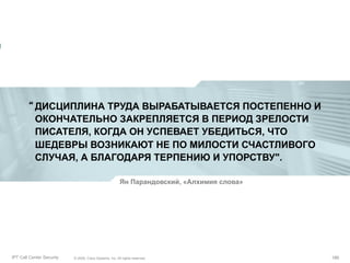 “ ДИСЦИПЛИНА ТРУДА ВЫРАБАТЫВАЕТСЯ ПОСТЕПЕННО И
ОКОНЧАТЕЛЬНО ЗАКРЕПЛЯЕТСЯ В ПЕРИОД ЗРЕЛОСТИ
ПИСАТЕЛЯ, КОГДА ОН УСПЕВАЕТ УБЕДИТЬСЯ, ЧТО
ШЕДЕВРЫ ВОЗНИКАЮТ НЕ ПО МИЛОСТИ СЧАСТЛИВОГО
СЛУЧАЯ, А БЛАГОДАРЯ ТЕРПЕНИЮ И УПОРСТВУ".
Ян Парандовский, «Алхимия слова»

Partner_Summit_Lukatsky
IPT Call Center Security

© 2005, Cisco Systems, Inc. All rights reserved.
© 2005 Cisco Systems, Inc. All rights reserved.

190/30
190

 