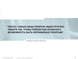 “ ПИСАТЬ ТОЛЬКО ЛИШЬ ПОНЯТНО НЕДОСТАТОЧНО.
ПИШИТЕ ТАК, ЧТОБЫ ПОЛНОСТЬЮ ИСКЛЮЧИТЬ
ВОЗМОЖНОСТЬ БЫТЬ НЕПРАВИЛЬНО ПОНЯТЫМ".

Роберт Льюис Стивенсон

Partner_Summit_Lukatsky
IPT Call Center Security

© 2005, Cisco Systems, Inc. All rights reserved.
© 2005 Cisco Systems, Inc. All rights reserved.

192/30
192

 