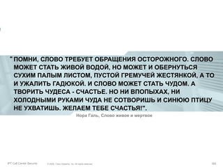 “ ПОМНИ, СЛОВО ТРЕБУЕТ ОБРАЩЕНИЯ ОСТОРОЖНОГО. СЛОВО
МОЖЕТ СТАТЬ ЖИВОЙ ВОДОЙ, НО МОЖЕТ И ОБЕРНУТЬСЯ
СУХИМ ПАЛЫМ ЛИСТОМ, ПУСТОЙ ГРЕМУЧЕЙ ЖЕСТЯНКОЙ, А ТО
И УЖАЛИТЬ ГАДЮКОЙ. И СЛОВО МОЖЕТ СТАТЬ ЧУДОМ. А
ТВОРИТЬ ЧУДЕСА - СЧАСТЬЕ. НО НИ ВПОПЫХАХ, НИ
ХОЛОДНЫМИ РУКАМИ ЧУДА НЕ СОТВОРИШЬ И СИНЮЮ ПТИЦУ
НЕ УХВАТИШЬ. ЖЕЛАЕМ ТЕБЕ СЧАСТЬЯ!".
Нора Галь, Слово живое и мертвое

Partner_Summit_Lukatsky
IPT Call Center Security

© 2005, Cisco Systems, Inc. All rights reserved.
© 2005 Cisco Systems, Inc. All rights reserved.

193/30
193

 