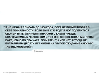 “ Я НЕ НАЧИНАЛ ПИСАТЬ ДО 1806 ГОДА, ПОКА НЕ ПОЧУВСТВОВАЛ В
СЕБЕ ГЕНИАЛЬНОСТИ. ЕСЛИ БЫ В 1795 ГОДУ Я МОГ ПОДЕЛИТЬСЯ
СВОИМИ ЛИТЕРАТУРНЫМИ ПЛАНАМИ С КАКИМ-НИБУДЬ
БЛАГОРАЗУМНЫМ ЧЕЛОВЕКОМ И ТОТ МНЕ ПОСОВЕТОВАЛ БЫ: ПИШИ
ЕЖЕДНЕВНО ПО ДВА ЧАСА, ГЕНИАЛЕН ТЫ ИЛИ НЕТ, Я ТОГДА НЕ
ПОТРАТИЛ БЫ ДЕСЯТИ ЛЕТ ЖИЗНИ НА ГЛУПОЕ ОЖИДАНИЕ КАКИХ-ТО
ТАМ ВДОХНОВЕНИЙ ".
Стендаль

Partner_Summit_Lukatsky
IPT Call Center Security

© 2005, Cisco Systems, Inc. All rights reserved.
© 2005 Cisco Systems, Inc. All rights reserved.

194/30
194

 
