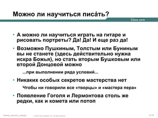 Можно ли научиться писáть?
•  А можно ли научиться играть на гитаре и
рисовать портреты? Да! Да! И еще раз да!
•  Возможно Пушкиным, Толстым или Буниным
вы не станете (здесь действительно нужна
искра Божья), но стать вторым Бушковым или
второй Донцовой можно
...при выполнении ряда условий...

•  Никаких особых секретов мастерства нет
Чтобы ни говорили все «творцы» и «мастера пера»

•  Появление Гоголя и Лермонтова столь же
редки, как и комета или потоп
Partner_Summit_Lukatsky

© 2005 Cisco Systems, Inc. All rights reserved.

21/30

 