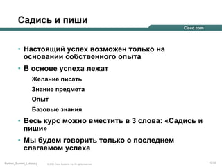 Садись и пиши
•  Настоящий успех возможен только на
основании собственного опыта
•  В основе успеха лежат
Желание писать
Знание предмета
Опыт
Базовые знания

•  Весь курс можно вместить в 3 слова: «Садись и
пиши»
•  Мы будем говорить только о последнем
слагаемом успеха
Partner_Summit_Lukatsky

© 2005 Cisco Systems, Inc. All rights reserved.

22/30

 