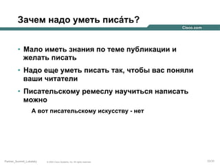Зачем надо уметь писáть?
•  Мало иметь знания по теме публикации и
желать писать
•  Надо еще уметь писать так, чтобы вас поняли
ваши читатели
•  Писательскому ремеслу научиться написать
можно
А вот писательскому искусству - нет

Partner_Summit_Lukatsky

© 2005 Cisco Systems, Inc. All rights reserved.

23/30

 