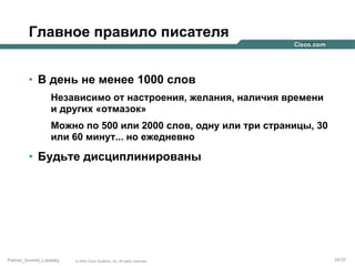 Главное правило писателя
•  В день не менее 1000 слов
Независимо от настроения, желания, наличия времени
и других «отмазок»
Можно по 500 или 2000 слов, одну или три страницы, 30
или 60 минут... но ежедневно

•  Будьте дисциплинированы

Partner_Summit_Lukatsky

© 2005 Cisco Systems, Inc. All rights reserved.

24/30

 