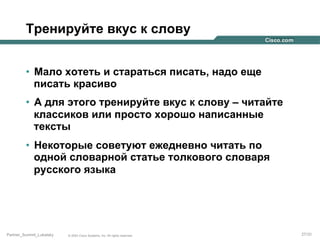 Тренируйте вкус к слову
•  Мало хотеть и стараться писать, надо еще
писать красиво
•  А для этого тренируйте вкус к слову – читайте
классиков или просто хорошо написанные
тексты
•  Некоторые советуют ежедневно читать по
одной словарной статье толкового словаря
русского языка

Partner_Summit_Lukatsky

© 2005 Cisco Systems, Inc. All rights reserved.

27/30

 