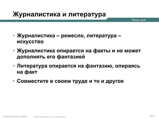 Журналистика и литература
•  Журналистика – ремесло, литература –
искусство
•  Журналистика опирается на факты и не может
дополнять его фантазией
•  Литература опирается на фантазию, опираясь
на факт
•  Совместите в своем труде и то и другое

Partner_Summit_Lukatsky

© 2005 Cisco Systems, Inc. All rights reserved.

28/30

 