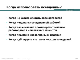 Когда использовать псевдоним?
•  Когда не хотите светить свое авторство
•  Когда недовольны сделанной работой
•  Когда ваше мнение противоречит мнению
работодателя или важных клиентов
•  Когда пишите в «несолидные» издания
•  Когда дублируете статью в несколько изданий

Partner_Summit_Lukatsky

© 2005 Cisco Systems, Inc. All rights reserved.

33/30

 