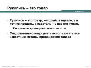 Рукопись – это товар
•  Рукопись – это товар, который, в идеале, вы
хотите продать, а издатель – у вас его купить
Как правило, купить у вас ничего не хотят

•  Следовательно надо уметь использовать все
известные методы продвижения товара

Partner_Summit_Lukatsky

© 2005 Cisco Systems, Inc. All rights reserved.

37/30

 