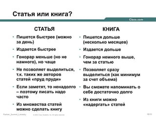 Статья или книга?
СТАТЬЯ

КНИГА

•  Пишется быстрее (можно
за день)

•  Пишется дольше
(несколько месяцев)

•  Издается быстрее

•  Издается дольше

•  Гонорар меньше (но не
намного), но чаще

•  Гонорар немного выше,
чем за статью

•  Не позволяет выделиться,
т.к. таких же авторов
статей «пруд пруди»

•  Позволяет сразу
выделиться (как минимум
за счет объема)

•  Если заметят, то ненадолго •  Вы сможете напоминать о
– поэтому писать надо
себе достаточно долго
часто
•  Из книги можно
•  Из множества статей
«надергать» статей
можно сделать книгу
Partner_Summit_Lukatsky

© 2005 Cisco Systems, Inc. All rights reserved.

38/30

 