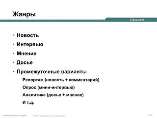 Жанры
•  Новость
•  Интервью
•  Мнение
•  Досье
•  Промежуточные варианты
Репортаж (новость + комментарий)
Опрос (мини-интервью)
Аналитика (досье + мнение)
И т.д.
Partner_Summit_Lukatsky

© 2005 Cisco Systems, Inc. All rights reserved.

4/30

 