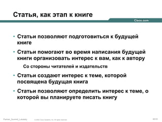 Статья, как этап к книге
•  Статьи позволяют подготовиться к будущей
книге
•  Статьи помогают во время написания будущей
книги организовать интерес к вам, как к автору
Со стороны читателей и издательств

•  Статьи создают интерес к теме, которой
посвящена будущая книга
•  Статьи позволяют определить интерес к теме, о
которой вы планируете писать книгу

Partner_Summit_Lukatsky

© 2005 Cisco Systems, Inc. All rights reserved.

40/30

 