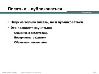 Писать и... публиковаться
•  Надо не только писать, но и публиковаться
•  Это позволит научиться:
Общению с редакторами
Воспринимать критику
Общению с читателями

Partner_Summit_Lukatsky

© 2005 Cisco Systems, Inc. All rights reserved.

42/30

 