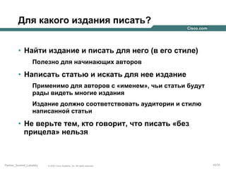 Для какого издания писать?
•  Найти издание и писать для него (в его стиле)
Полезно для начинающих авторов

•  Написать статью и искать для нее издание
Применимо для авторов с «именем», чьи статьи будут
рады видеть многие издания
Издание должно соответствовать аудитории и стилю
написанной статьи

•  Не верьте тем, кто говорит, что писать «без
прицела» нельзя

Partner_Summit_Lukatsky

© 2005 Cisco Systems, Inc. All rights reserved.

43/30

 