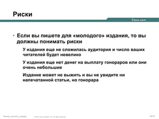 Риски
•  Если вы пишете для «молодого» издания, то вы
должны понимать риски
У издания еще не сложилась аудитория и число ваших
читателей будет невелико
У издания еще нет денег на выплату гонораров или они
очень небольшие
Издание может не выжить и вы не увидите ни
напечатанной статьи, но гонорара

Partner_Summit_Lukatsky

© 2005 Cisco Systems, Inc. All rights reserved.

44/30

 